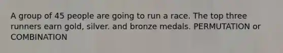 A group of 45 people are going to run a race. The top three runners earn gold, silver. and bronze medals. PERMUTATION or COMBINATION