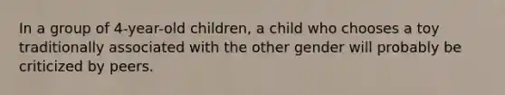 In a group of 4-year-old children, a child who chooses a toy traditionally associated with the other gender will probably be criticized by peers.