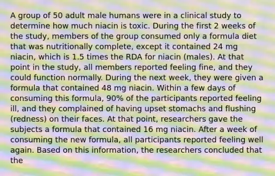 A group of 50 adult male humans were in a clinical study to determine how much niacin is toxic. During the first 2 weeks of the study, members of the group consumed only a formula diet that was nutritionally complete, except it contained 24 mg niacin, which is 1.5 times the RDA for niacin (males). At that point in the study, all members reported feeling fine, and they could function normally. During the next week, they were given a formula that contained 48 mg niacin. Within a few days of consuming this formula, 90% of the participants reported feeling ill, and they complained of having upset stomachs and flushing (redness) on their faces. At that point, researchers gave the subjects a formula that contained 16 mg niacin. After a week of consuming the new formula, all participants reported feeling well again. Based on this information, the researchers concluded that the