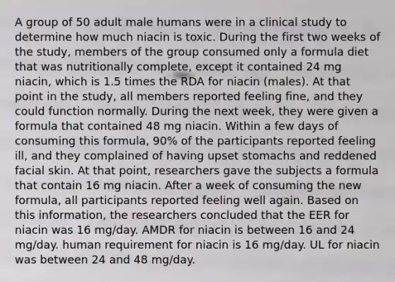 A group of 50 adult male humans were in a clinical study to determine how much niacin is toxic. During the first two weeks of the study, members of the group consumed only a formula diet that was nutritionally complete, except it contained 24 mg niacin, which is 1.5 times the RDA for niacin (males). At that point in the study, all members reported feeling fine, and they could function normally. During the next week, they were given a formula that contained 48 mg niacin. Within a few days of consuming this formula, 90% of the participants reported feeling ill, and they complained of having upset stomachs and reddened facial skin. At that point, researchers gave the subjects a formula that contain 16 mg niacin. After a week of consuming the new formula, all participants reported feeling well again. Based on this information, the researchers concluded that the EER for niacin was 16 mg/day. AMDR for niacin is between 16 and 24 mg/day. human requirement for niacin is 16 mg/day. UL for niacin was between 24 and 48 mg/day.