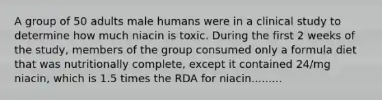 A group of 50 adults male humans were in a clinical study to determine how much niacin is toxic. During the first 2 weeks of the study, members of the group consumed only a formula diet that was nutritionally complete, except it contained 24/mg niacin, which is 1.5 times the RDA for niacin.........