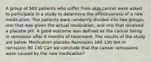 A group of 500 patients who suffer from skin cancer were asked to participate in a study to determine the effectiveness of a new medication. The patients were randomly divided into two groups, one that was given the actual medication, and one that received a placebo pill. A good outcome was defined as the cancer being in remission after 6 months of treatment. The results of the study are below. Medication placebo Remission 160 130 Not in remission 80 130 Can we conclude that the cancer remissions were caused by the new medication?