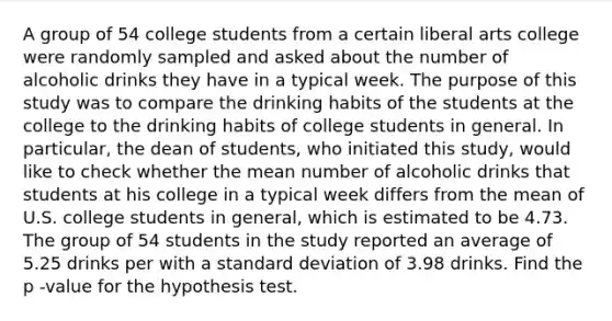 A group of 54 college students from a certain liberal arts college were randomly sampled and asked about the number of alcoholic drinks they have in a typical week. The purpose of this study was to compare the drinking habits of the students at the college to the drinking habits of college students in general. In particular, the dean of students, who initiated this study, would like to check whether the mean number of alcoholic drinks that students at his college in a typical week differs from the mean of U.S. college students in general, which is estimated to be 4.73. The group of 54 students in the study reported an average of 5.25 drinks per with a standard deviation of 3.98 drinks. Find the p -value for the hypothesis test.