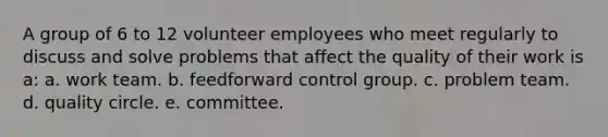 A group of 6 to 12 volunteer employees who meet regularly to discuss and solve problems that affect the quality of their work is a: a. work team. b. feedforward control group. c. problem team. d. quality circle. e. committee.