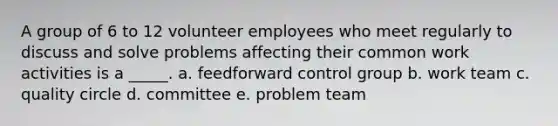 A group of 6 to 12 volunteer employees who meet regularly to discuss and solve problems affecting their common work activities is a _____. a. feedforward control group b. work team c. quality circle d. committee e. problem team