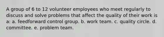 A group of 6 to 12 volunteer employees who meet regularly to discuss and solve problems that affect the quality of their work is a: a. feedforward control group. b. work team. c. quality circle. d. committee. e. problem team.