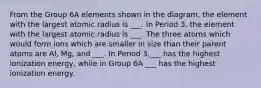 From the Group 6A elements shown in the diagram, the element with the largest atomic radius is ___. In Period 3, the element with the largest atomic radius is ___. The three atoms which would form ions which are smaller in size than their parent atoms are Al, Mg, and ___. In Period 3,___ has the highest ionization energy, while in Group 6A ___ has the highest ionization energy.