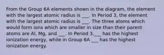 From the Group 6A elements shown in the diagram, the element with the largest atomic radius is ___. In Period 3, the element with the largest atomic radius is ___. The three atoms which would form ions which are smaller in size than their parent atoms are Al, Mg, and ___. In Period 3,___ has the highest ionization energy, while in Group 6A ___ has the highest ionization energy.