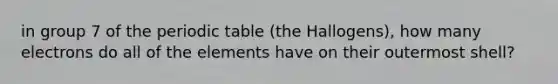 in group 7 of the periodic table (the Hallogens), how many electrons do all of the elements have on their outermost shell?