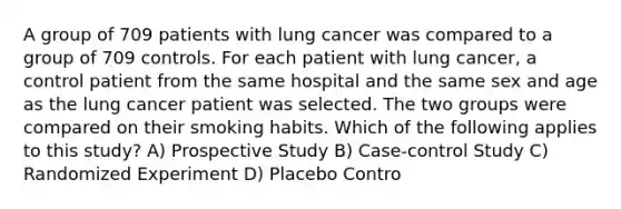 A group of 709 patients with lung cancer was compared to a group of 709 controls. For each patient with lung cancer, a control patient from the same hospital and the same sex and age as the lung cancer patient was selected. The two groups were compared on their smoking habits. Which of the following applies to this study? A) Prospective Study B) Case-control Study C) Randomized Experiment D) Placebo Contro