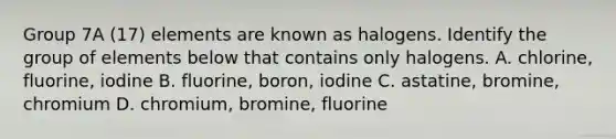 Group 7A (17) elements are known as halogens. Identify the group of elements below that contains only halogens. A. chlorine, fluorine, iodine B. fluorine, boron, iodine C. astatine, bromine, chromium D. chromium, bromine, fluorine