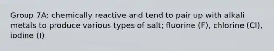 Group 7A: chemically reactive and tend to pair up with alkali metals to produce various types of salt; fluorine (F), chlorine (Cl), iodine (I)