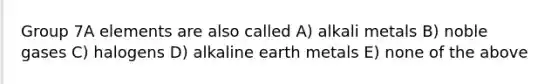 Group 7A elements are also called A) alkali metals B) noble gases C) halogens D) alkaline earth metals E) none of the above