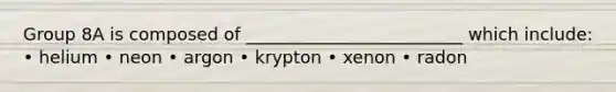 Group 8A is composed of _________________________ which include: • helium • neon • argon • krypton • xenon • radon