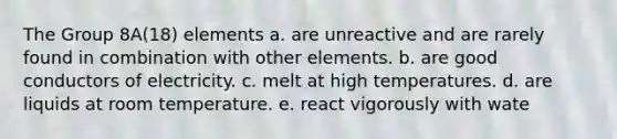 The Group 8A(18) elements a. are unreactive and are rarely found in combination with other elements. b. are good conductors of electricity. c. melt at high temperatures. d. are liquids at room temperature. e. react vigorously with wate