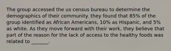 The group accessed the us census bureau to determine the demographics of their community. they found that 85% of the group identified as African Americans, 10% as Hispanic, and 5% as white. As they move forward with their work, they believe that part of the reason for the lack of access to the healthy foods was related to _______.