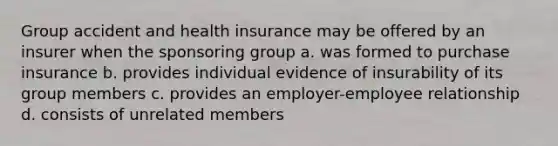 Group accident and health insurance may be offered by an insurer when the sponsoring group a. was formed to purchase insurance b. provides individual evidence of insurability of its group members c. provides an employer-employee relationship d. consists of unrelated members