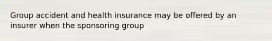 Group accident and health insurance may be offered by an insurer when the sponsoring group