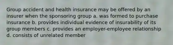 Group accident and health insurance may be offered by an insurer when the sponsoring group a. was formed to purchase insurance b. provides individual evidence of insurability of its group members c. provides an employer-employee relationship d. consists of unrelated member