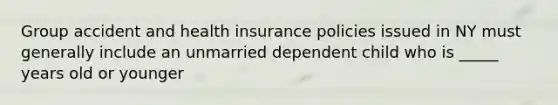 Group accident and health insurance policies issued in NY must generally include an unmarried dependent child who is _____ years old or younger