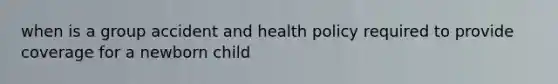 when is a group accident and health policy required to provide coverage for a newborn child