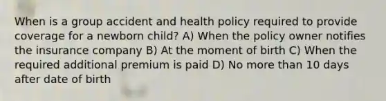 When is a group accident and health policy required to provide coverage for a newborn child? A) When the policy owner notifies the insurance company B) At the moment of birth C) When the required additional premium is paid D) No more than 10 days after date of birth