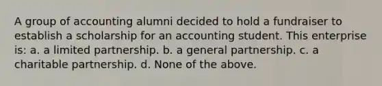 A group of accounting alumni decided to hold a fundraiser to establish a scholarship for an accounting student. This enterprise is: a. a limited partnership. b. a general partnership. c. a charitable partnership. d. None of the above.