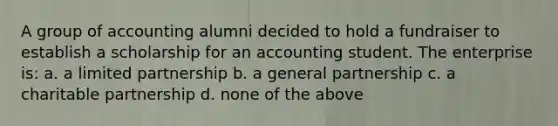 A group of accounting alumni decided to hold a fundraiser to establish a scholarship for an accounting student. The enterprise is: a. a limited partnership b. a general partnership c. a charitable partnership d. none of the above