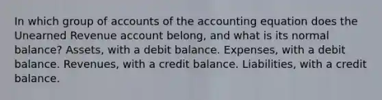 In which group of accounts of the accounting equation does the Unearned Revenue account belong, and what is its normal balance? Assets, with a debit balance. Expenses, with a debit balance. Revenues, with a credit balance. Liabilities, with a credit balance.