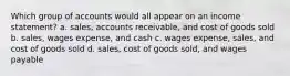 Which group of accounts would all appear on an income statement? a. sales, accounts receivable, and cost of goods sold b. sales, wages expense, and cash c. wages expense, sales, and cost of goods sold d. sales, cost of goods sold, and wages payable