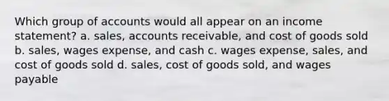 Which group of accounts would all appear on an income statement? a. sales, accounts receivable, and cost of goods sold b. sales, wages expense, and cash c. wages expense, sales, and cost of goods sold d. sales, cost of goods sold, and wages payable