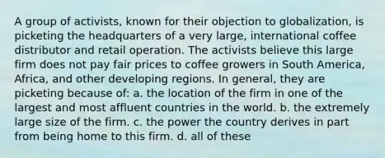 A group of activists, known for their objection to globalization, is picketing the headquarters of a very large, international coffee distributor and retail operation. The activists believe this large firm does not pay fair prices to coffee growers in South America, Africa, and other developing regions. In general, they are picketing because of: a. the location of the firm in one of the largest and most affluent countries in the world. b. the extremely large size of the firm. c. the power the country derives in part from being home to this firm. d. all of these