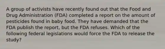 A group of activists have recently found out that the Food and Drug Administration (FDA) completed a report on the amount of pesticides found in baby food. They have demanded that the FDA publish the report, but the FDA refuses. Which of the following federal legislations would force the FDA to release the study?