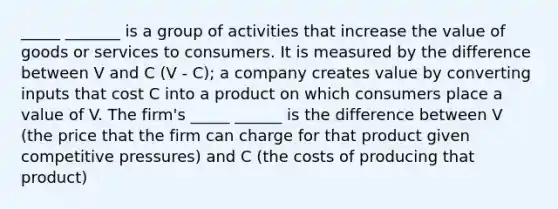 _____ _______ is a group of activities that increase the value of goods or services to consumers. It is measured by the difference between V and C (V - C); a company creates value by converting inputs that cost C into a product on which consumers place a value of V. The firm's _____ ______ is the difference between V (the price that the firm can charge for that product given competitive pressures) and C (the costs of producing that product)