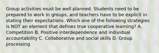 Group activities must be well planned. Students need to be prepared to work in​ groups, and teachers have to be explicit in stating their expectations. Which one of the following strategies is NOT an element that defines true cooperative​ learning? A. Competition B. Positive interdependence and individual accountability C. Collaborative and social skills D. Group processing