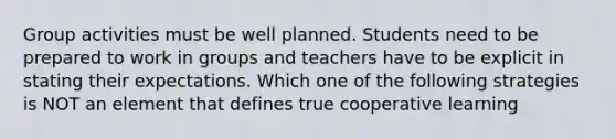 Group activities must be well planned. Students need to be prepared to work in groups and teachers have to be explicit in stating their expectations. Which one of the following strategies is NOT an element that defines true cooperative learning