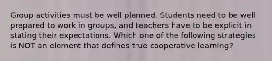 Group activities must be well planned. Students need to be well prepared to work in groups, and teachers have to be explicit in stating their expectations. Which one of the following strategies is NOT an element that defines true cooperative learning?