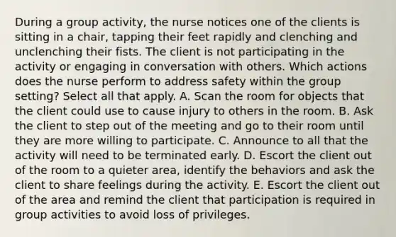 During a group activity, the nurse notices one of the clients is sitting in a chair, tapping their feet rapidly and clenching and unclenching their fists. The client is not participating in the activity or engaging in conversation with others. Which actions does the nurse perform to address safety within the group setting? Select all that apply. A. Scan the room for objects that the client could use to cause injury to others in the room. B. Ask the client to step out of the meeting and go to their room until they are more willing to participate. C. Announce to all that the activity will need to be terminated early. D. Escort the client out of the room to a quieter area, identify the behaviors and ask the client to share feelings during the activity. E. Escort the client out of the area and remind the client that participation is required in group activities to avoid loss of privileges.