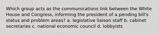 Which group acts as the communications link between the White House and Congress, informing the president of a pending bill's status and problem areas? a. legislative liaison staff b. cabinet secretaries c. national economic council d. lobbyists