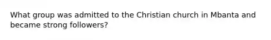 What group was admitted to the Christian church in Mbanta and became strong followers?