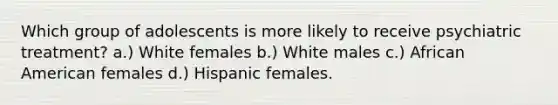 Which group of adolescents is more likely to receive psychiatric treatment? a.) White females b.) White males c.) African American females d.) Hispanic females.