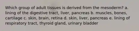 Which group of adult tissues is derived from the mesoderm? a. lining of the digestive tract, liver, pancreas b. muscles, bones, cartilage c. skin, brain, retina d. skin, liver, pancreas e. lining of respiratory tract, thyroid gland, urinary bladder