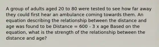 A group of adults aged 20 to 80 were tested to see how far away they could first hear an ambulance coming towards them. An equation describing the relationship between the distance and age was found to be Distance = 600 - 3 x age Based on the equation, what is the strength of the relationship between the distance and age?