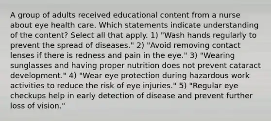 A group of adults received educational content from a nurse about eye health care. Which statements indicate understanding of the content? Select all that apply. 1) "Wash hands regularly to prevent the spread of diseases." 2) "Avoid removing contact lenses if there is redness and pain in the eye." 3) "Wearing sunglasses and having proper nutrition does not prevent cataract development." 4) "Wear eye protection during hazardous work activities to reduce the risk of eye injuries." 5) "Regular eye checkups help in early detection of disease and prevent further loss of vision."