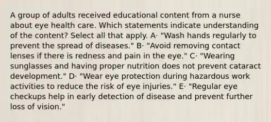 A group of adults received educational content from a nurse about eye health care. Which statements indicate understanding of the content? Select all that apply. A· "Wash hands regularly to prevent the spread of diseases." B· "Avoid removing contact lenses if there is redness and pain in the eye." C· "Wearing sunglasses and having proper nutrition does not prevent cataract development." D· "Wear eye protection during hazardous work activities to reduce the risk of eye injuries." E· "Regular eye checkups help in early detection of disease and prevent further loss of vision."