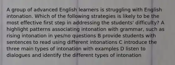 A group of advanced English learners is struggling with English intonation. Which of the following strategies is likely to be the most effective first step in addressing the students' difficulty? A highlight patterns associating intonation with grammar, such as rising intonation in yes/no questions B provide students with sentences to read using different intonations C introduce the three main types of intonation with examples D listen to dialogues and identify the different types of intonation