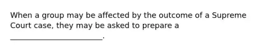 When a group may be affected by the outcome of a Supreme Court case, they may be asked to prepare a ________________________.