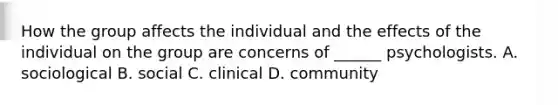 How the group affects the individual and the effects of the individual on the group are concerns of ______ psychologists. A. sociological B. social C. clinical D. community