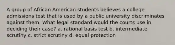 A group of African American students believes a college admissions test that is used by a public university discriminates against them. What legal standard would the courts use in deciding their case? a. rational basis test b. intermediate scrutiny c. strict scrutiny d. equal protection