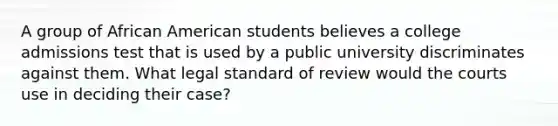 A group of African American students believes a college admissions test that is used by a public university discriminates against them. What legal standard of review would the courts use in deciding their case?